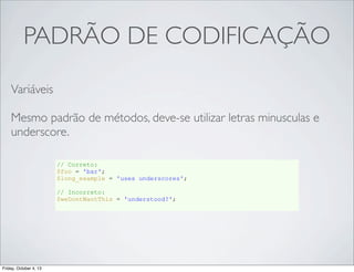 PADRÃO DE CODIFICAÇÃO
Variáveis
Mesmo padrão de métodos, deve-se utilizar letras minusculas e
underscore.
// Correto:
$foo = 'bar';
$long_example = 'uses underscores';
// Incorreto:
$weDontWantThis = 'understood?';

Friday, October 4, 13

 