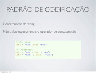 PADRÃO DE CODIFICAÇÃO
Concatenação de string
Não utiliza espaços entre o operador de concatenação
// Correto:
$str = 'one'.$var.'two';
// Incorreto:
$str = 'one'. $var .'two';
$str = 'one' . $var . 'two';

Friday, October 4, 13

 