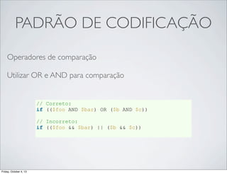 PADRÃO DE CODIFICAÇÃO
Operadores de comparação
Utilizar OR e AND para comparação

// Correto:
if (($foo AND $bar) OR ($b AND $c))
// Incorreto:
if (($foo && $bar) || ($b && $c))

Friday, October 4, 13

 