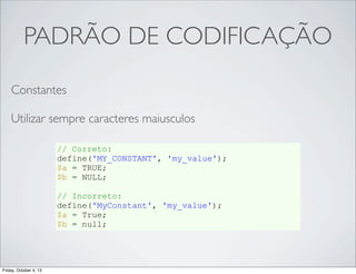 PADRÃO DE CODIFICAÇÃO
Constantes
Utilizar sempre caracteres maiusculos
// Correto:
define('MY_CONSTANT', 'my_value');
$a = TRUE;
$b = NULL;
// Incorreto:
define('MyConstant', 'my_value');
$a = True;
$b = null;

Friday, October 4, 13

 