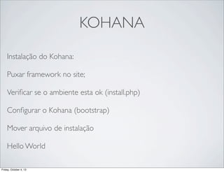 KOHANA
Instalação do Kohana:
Puxar framework no site;
Veriﬁcar se o ambiente esta ok (install.php)
Conﬁgurar o Kohana (bootstrap)
Mover arquivo de instalação
Hello World
Friday, October 4, 13

 