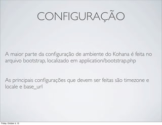 CONFIGURAÇÃO
A maior parte da conﬁguração de ambiente do Kohana é feita no
arquivo bootstrap, localizado em application/bootstrap.php
As principais conﬁgurações que devem ser feitas são timezone e
locale e base_url

Friday, October 4, 13

 