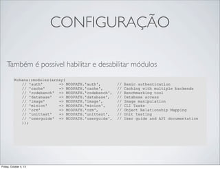 CONFIGURAÇÃO
Também é possivel habilitar e desabilitar módulos
Kohana::modules(array(
// 'auth'
=> MODPATH.'auth',
// 'cache'
=> MODPATH.'cache',
// 'codebench' => MODPATH.'codebench',
// 'database'
=> MODPATH.'database',
// 'image'
=> MODPATH.'image',
// 'minion'
=> MODPATH.'minion',
// 'orm'
=> MODPATH.'orm',
// 'unittest'
=> MODPATH.'unittest',
// 'userguide' => MODPATH.'userguide',
));

Friday, October 4, 13

//
//
//
//
//
//
//
//
//

Basic authentication
Caching with multiple backends
Benchmarking tool
Database access
Image manipulation
CLI Tasks
Object Relationship Mapping
Unit testing
User guide and API documentation

 
