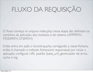 FLUXO DA REQUISIÇÃO
O ﬂuxo começa no arquivo index.php, nessa etapa são deﬁnidos os
caminhos da aplicação, dos modulos e do sistema (APPPATH,
MODPATH, SYSPATH)
Então entra em ação o bootstrap.php, carregando a classe Kohana,
então é chamado o método Kohana:init responsável por iniciar a
aplicação, conﬁgurar URL padrão (base_url), gerenciador de erros,
cache e log.
	

Friday, October 4, 13

 