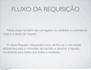 FLUXO DA REQUISIÇÃO
	

 Nesta etapa também são carregados os módulos, o controle de
rotas e a classe de request.
	

 A classe Request (requisição) inicia, veriﬁca se a rota existe,
redireciona para o controller apropriado e devolve a reposta
novamente para index, que exibe o resultado.

Friday, October 4, 13

 