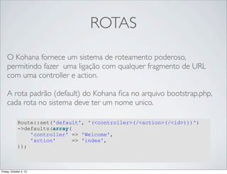 ROTAS
O Kohana fornece um sistema de roteamento poderoso,
permitindo fazer uma ligação com qualquer fragmento de URL
com uma controller e action.
A rota padrão (default) do Kohana ﬁca no arquivo bootstrap.php,
cada rota no sistema deve ter um nome unico.
Route::set('default', '(<controller>(/<action>(/<id>)))')
->defaults(array(
'controller' => 'Welcome',
'action'
=> 'index',
));

Friday, October 4, 13

 