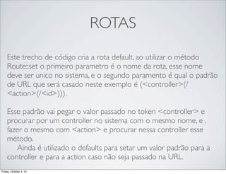 ROTAS
Este trecho de código cria a rota default, ao utilizar o método
Route::set o primeiro parametro é o nome da rota, esse nome
deve ser unico no sistema, e o segundo paramento é qual o padrão
de URL que será casado neste exemplo é (<controller>(/
<action>(/<id>))).
Esse padrão vai pegar o valor passado no token <controller> e
procurar por um controller no sistema com o mesmo nome, e ,
fazer o mesmo com <action> e procurar nessa controller esse
método.
	

 Ainda é utilizado o defaults para setar um valor padrão para a
controller e para a action caso não seja passado na URL.
Friday, October 4, 13

 