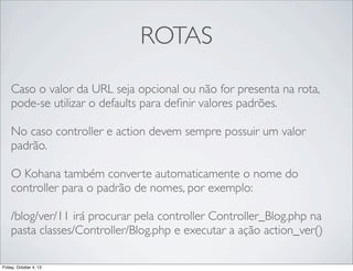 ROTAS
Caso o valor da URL seja opcional ou não for presenta na rota,
pode-se utilizar o defaults para deﬁnir valores padrões.
No caso controller e action devem sempre possuir um valor
padrão.
	

O Kohana também converte automaticamente o nome do
controller para o padrão de nomes, por exemplo:
/blog/ver/11 irá procurar pela controller Controller_Blog.php na
pasta classes/Controller/Blog.php e executar a ação action_ver()
Friday, October 4, 13

 