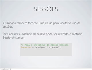 SESSÕES
O Kohana também fornece uma classe para facilitar o uso de
sessões.
Para acessar a instância da sessão pode ser utilizado o método
Session::instance.
// Pega a instancia da classe Session
$session = Session::instance();

Friday, October 4, 13

 