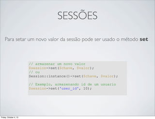 SESSÕES
Para setar um novo valor da sessão pode ser usado o método set

// armazenar um novo valor
$session->set($chave, $valor);
// ou
Session::instance()->set($chave, $valor);
// Exemplo, armazenando id de um usuario
$session->set('user_id', 10);

Friday, October 4, 13

 