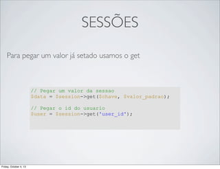 SESSÕES
Para pegar um valor já setado usamos o get

// Pegar um valor da sessao
$data = $session->get($chave, $valor_padrao);
// Pegar o id do usuario
$user = $session->get('user_id');

Friday, October 4, 13

 