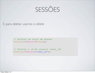 SESSÕES
E, para deletar usamos o delete

// Deletar um valor da sessao
$session->delete($chave);
// Deletar o id do usuario (user_id)
$session->delete('user_id');

Friday, October 4, 13

 