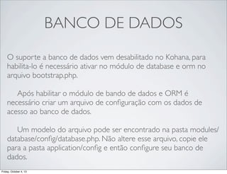 BANCO DE DADOS
O suporte a banco de dados vem desabilitado no Kohana, para
habilita-lo é necessário ativar no módulo de database e orm no
arquivo bootstrap.php.
	

 Após habilitar o módulo de bando de dados e ORM é
necessário criar um arquivo de conﬁguração com os dados de
acesso ao banco de dados.
	

 Um modelo do arquivo pode ser encontrado na pasta modules/
database/conﬁg/database.php. Não altere esse arquivo, copie ele
para a pasta application/conﬁg e então conﬁgure seu banco de
dados.
Friday, October 4, 13

 