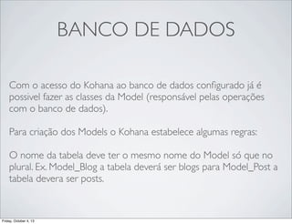 BANCO DE DADOS
Com o acesso do Kohana ao banco de dados conﬁgurado já é
possivel fazer as classes da Model (responsável pelas operações
com o banco de dados).
Para criação dos Models o Kohana estabelece algumas regras:
O nome da tabela deve ter o mesmo nome do Model só que no
plural. Ex. Model_Blog a tabela deverá ser blogs para Model_Post a
tabela devera ser posts.

Friday, October 4, 13

 