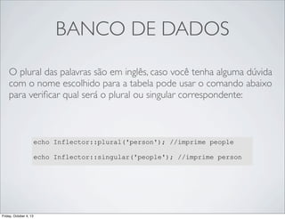 BANCO DE DADOS
O plural das palavras são em inglês, caso você tenha alguma dúvida
com o nome escolhido para a tabela pode usar o comando abaixo
para veriﬁcar qual será o plural ou singular correspondente:

echo Inflector::plural('person'); //imprime people
echo Inflector::singular('people'); //imprime person

Friday, October 4, 13

 