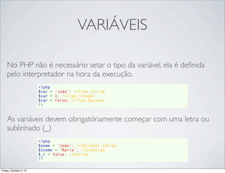 VARIÁVEIS
No PHP não é necessário setar o tipo da variável, ela é deﬁnida
pelo interpretador na hora da execução.
<?php
$var = 'João'; //Tipo string
$var = 1; //Tipo integer
$var = false; //Tipo boolean
?>

As variáveis devem obrigatóriamente começar com uma letra ou
sublinhado (_)
<?php
$nome = 'João'; //Variável válida
$2nome = ‘Maria’; //Inválida
$_r = false; //Válida
?>
Friday, October 4, 13

 