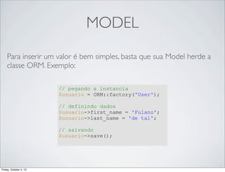 MODEL
Para inserir um valor é bem simples, basta que sua Model herde a
classe ORM. Exemplo:
// pegando a instancia
$usuario = ORM::factory('User');
// definindo dados
$usuario->first_name = 'Fulano';
$usuario->last_name = 'de tal';
// salvando
$usuario->save();

Friday, October 4, 13

 