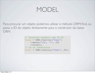MODEL
Para procurar um objeto podemos utilizar o método ORM::ﬁnd, ou
passa o ID do objeto diretamente para o construtor da classe
ORM.
// Procurar usuário com ID 20
$user = ORM::factory('User')
->where('id', '=', 20)
->find();
// Ou no construtor
$user = ORM::factory('User', 20);

Friday, October 4, 13

 