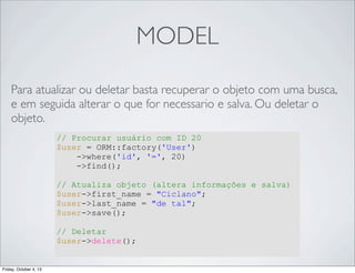 MODEL
Para atualizar ou deletar basta recuperar o objeto com uma busca,
e em seguida alterar o que for necessario e salva. Ou deletar o
objeto.
// Procurar usuário com ID 20
$user = ORM::factory('User')
->where('id', '=', 20)
->find();
// Atualiza objeto (altera informações e salva)
$user->first_name = "Ciclano";
$user->last_name = "de tal";
$user->save();
// Deletar
$user->delete();

Friday, October 4, 13

 