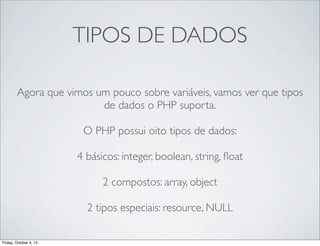 TIPOS DE DADOS
Agora que vimos um pouco sobre variáveis, vamos ver que tipos
de dados o PHP suporta.
O PHP possui oito tipos de dados:
4 básicos: integer, boolean, string, ﬂoat
2 compostos: array, object
2 tipos especiais: resource, NULL
Friday, October 4, 13

 