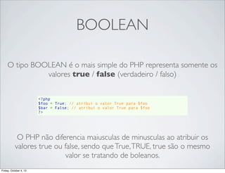 BOOLEAN
O tipo BOOLEAN é o mais simple do PHP representa somente os
valores true / false (verdadeiro / falso)
<?php
$foo = True; // atribui o valor True para $foo
$bar = False; // atribui o valor True para $foo
?>

O PHP não diferencia maiusculas de minusculas ao atribuir os
valores true ou false, sendo que True, TRUE, true são o mesmo
valor se tratando de boleanos.
Friday, October 4, 13

 