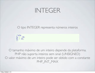 INTEGER
O tipo INTEGER representa números inteiros
<?php
$a = -10;
$b = 45;
?>

O tamanho máximo de um inteiro depende da plataforma.
PHP não suporta inteiros sem sinal (UNSIGNED)
O valor máximo de um inteiro pode ser obtido com a constante
PHP_INT_MAX
Friday, October 4, 13

 