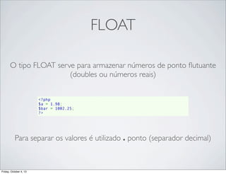 FLOAT
O tipo FLOAT serve para armazenar números de ponto ﬂutuante
(doubles ou números reais)
<?php
$a = 1.98;
$bar = 1002.25;
?>

Para separar os valores é utilizado . ponto (separador decimal)

Friday, October 4, 13

 