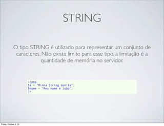 STRING
O tipo STRING é utilizado para representar um conjunto de
caracteres. Não existe limite para esse tipo, a limitação é a
quantidade de memória no servidor.

<?php
$a = “Minha String bonita”;
$nome = “Meu nome é João”;
?>

Friday, October 4, 13

 