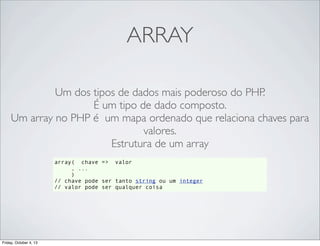 ARRAY
Um dos tipos de dados mais poderoso do PHP.
É um tipo de dado composto.
Um array no PHP é um mapa ordenado que relaciona chaves para
valores.
Estrutura de um array
array( chave => valor
, ...
)
// chave pode ser tanto string ou um integer
// valor pode ser qualquer coisa

Friday, October 4, 13

 