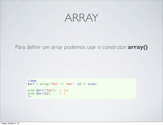 ARRAY
Para deﬁnir um array podemos usar o construtor array()

<?php
$arr = array("foo" => "bar", 12 => true);
echo $arr["foo"]; // bar
echo $arr[12];    // 1
?>

Friday, October 4, 13

 