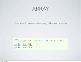 ARRAY
Também é possivel criar arrays dentro de array

<?php
$arr = array("chave" => array(6 => 5, 13 => 9, "a" => 42));
echo $arr["chave"][6];    // 5
echo $arr["chave"][13];   // 9
echo $arr["chave"]["a"];  // 42
?>

Friday, October 4, 13

 