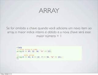 ARRAY
Se for omitido a chave quando você adiciona um novo item ao
array, o maior indice inteiro é obtido e a nova chave será esse
maior número + 1

<?php
// Esse array é como ...
array(5 => 43, 32, 56, "b" => 12);
// ... este array
array(5 => 43, 6 => 32, 7 => 56, "b" => 12);
?>

Friday, October 4, 13

 