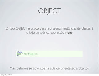OBJECT
O tipo OBJECT é usado para representar instâncias de classes. É
criado através da expressão new

<?php
$obj = new Classe();
?>

Mais detalhes serão vistos na aula de orientação a objetos.
Friday, October 4, 13

 