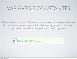 VARIÁVEIS E CONSTANTES
Recapitulando, variáveis são usadas para armazenar os mais váriados
tipo de dados, podendo ser inteiro, ﬂoat, string, array, etc. Seu valor
pode ser alterado a qualquer ponto no programa

<?php
$a = 1.98; //$a é um float
$a = “pato”; //$a agora é uma string
?>

Friday, October 4, 13

 