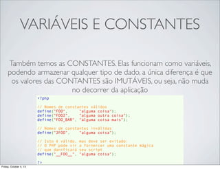 VARIÁVEIS E CONSTANTES
Também temos as CONSTANTES. Elas funcionam como variáveis,
podendo armazenar qualquer tipo de dado, a única diferença é que
os valores das CONTANTES são IMUTÁVEIS, ou seja, não muda
no decorrer da aplicação
<?php
// Nomes de constantes válidos
define("FOO",     "alguma coisa");
define("FOO2",    "alguma outra coisa");
define("FOO_BAR", "alguma coisa mais");
// Nomes de constantes inválidas
define("2FOO",    "alguma coisa");
// Isto é válido, mas deve ser evitado:
// O PHP pode vir a fornercer uma constante mágica
// que danificará seu script
define("__FOO__", "alguma coisa");
?>
Friday, October 4, 13

 