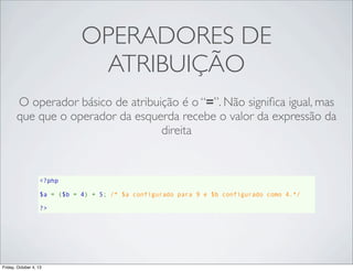 OPERADORES DE
ATRIBUIÇÃO
O operador básico de atribuição é o “=”. Não signiﬁca igual, mas
que que o operador da esquerda recebe o valor da expressão da
direita

<?php
$a = ($b = 4) + 5; /* $a configurado para 9 e $b configurado como 4.*/
?>

Friday, October 4, 13

 