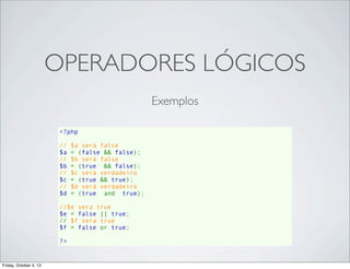 OPERADORES LÓGICOS
Exemplos
<?php
// $a será false
$a = (false && false);
// $b será false
$b = (true  && false);
// $c será verdadeiro
$c = (true && true);
// $d será verdadeiro
$d = (true  and  true);
//$e sera true
$e = false || true;
// $f sera true
$f = false or true;
?>

Friday, October 4, 13

 