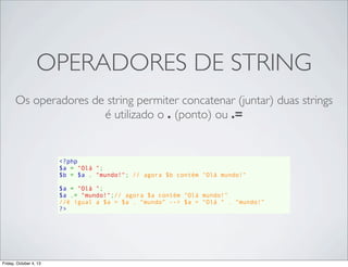 OPERADORES DE STRING
Os operadores de string permiter concatenar (juntar) duas strings
é utilizado o . (ponto) ou .=

<?php
$a = "Olá ";
$b = $a . "mundo!"; // agora $b contém "Olá mundo!"
$a = "Olá ";
$a .= "mundo!";// agora $a contém "Olá mundo!"
//é igual a $a = $a . “mundo” --> $a = “Olá “ . “mundo!”
?>

Friday, October 4, 13

 