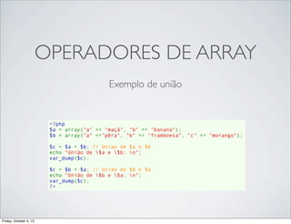 OPERADORES DE ARRAY
Exemplo de união

<?php
$a = array("a" => "maçã", "b" => "banana");
$b = array("a" =>"pêra", "b" => "framboesa", "c" => "morango");
$c = $a + $b; // Uniao de $a e $b
echo "União de $a e $b: n";
var_dump($c);
$c = $b + $a; // União de $b e $a
echo "União de $b e $a: n";
var_dump($c);
?>

Friday, October 4, 13

 
