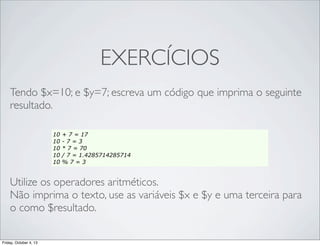 EXERCÍCIOS
Tendo $x=10; e $y=7; escreva um código que imprima o seguinte
resultado.
10
10
10
10
10

+ 7 = 17
-7=3
* 7 = 70
/ 7 = 1.4285714285714
%7=3

Utilize os operadores aritméticos.
Não imprima o texto, use as variáveis $x e $y e uma terceira para
o como $resultado.
Friday, October 4, 13

 