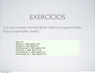 EXERCÍCIOS
Crie uma variável chamada $valor imprima e seguinte texto.
(Faça as operações citadas)
Valor é 8.
Adicione 2. Valor agora é 10.
Subtraia 4. Valor agora é 6.
Multiplique por 5. Valor agora é 30.
Divida por 3. Valor agora é 10.
Incremente em 1. Valor agora é 11.
Decremente em 1. Valor agora é 10.

Friday, October 4, 13

 