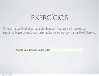 EXERCÍCIOS
Crie uma variável chamada de $certo=”certo”; e imprima a
seguinte frase usando contatenação de string com a variável $certo.

Quando é pra dar certo, vai dar certo!

Friday, October 4, 13

 