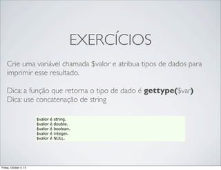 EXERCÍCIOS
Crie uma variável chamada $valor e atribua tipos de dados para
imprimir esse resultado.
Dica: a função que retorna o tipo de dado é gettype($var)
Dica: use concatenação de string
$valor
$valor
$valor
$valor
$valor

Friday, October 4, 13

é
é
é
é
é

string.
double.
boolean.
integer.
NULL.

 