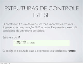 ESTRUTURAS DE CONTROLE
IF/ELSE
O construtor if é um dos recursos mais importantes em várias
linguagens de programação, PHP inclusive. Ele permite a execução
condicional de um trecho de código.
Estrutura do if
if (expressao)
codigo a ser executado

O código é executado caso a expressão seja verdadeira (true)

Friday, October 4, 13

 