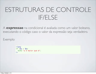 ESTRUTURAS DE CONTROLE
IF/ELSE
A expressao na condicional é avaliada como um valor boleano,
executando o código caso o valor da expressão seja verdadeiro.
Exemplo
<?php
if ($a > $b)
  echo "a é maior que b";
?>

Friday, October 4, 13

 