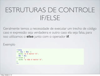ESTRUTURAS DE CONTROLE
IF/ELSE
Geralmente temos a necessidade de executar um trecho de código
caso e expressão seja verdadeira e outro caso ela seja falsa, para
isso utilizamos o else junto com o operador if.
Exemplo
<?php
if ($a > $b) {
  echo "a é maior b";
  $b = $a;
} else {
echo "a não é maior b";
}
?>

Friday, October 4, 13

 