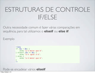 ESTRUTURAS DE CONTROLE
IF/ELSE
Outra necessidade comum é fazer várias comparações em
sequência, para tal utilizamos o elseif ou else if
Exemplo
<?php
if ($a > $b) {
    echo "a é maior que b";
} elseif ($a == $b) {
    echo "a é igual a b";
} else {
    echo "a é menor que b";
}
?>

Pode-se encadeiar vários elseif
Friday, October 4, 13

 