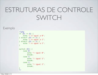 ESTRUTURAS DE CONTROLE
SWITCH
Exemplo
<?php
if ($i == 0) {
    echo "i é igual a 0";
} elseif ($i == 1) {
    echo "i é igual a 1";
} elseif ($i == 2) {
    echo "i é igual a 2";
}
switch ($i) {
    case 0:
        echo "i igual 0";
        break;
    case 1:
        echo "i igual 1";
        break;
    case 2:
        echo "i igual 2";
        break;
}
?>
Friday, October 4, 13

 