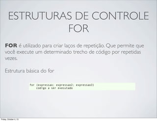 ESTRUTURAS DE CONTROLE
FOR
FOR é utilizado para criar laços de repetição. Que permite que
você execute um determinado trecho de código por repetidas
vezes.
Estrutura básica do for
for (expressao; expressao2; expressao3)
codigo a ser executado

Friday, October 4, 13

 