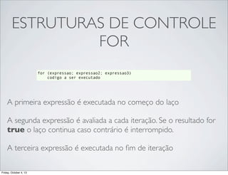 ESTRUTURAS DE CONTROLE
FOR
for (expressao; expressao2; expressao3)
codigo a ser executado

A primeira expressão é executada no começo do laço
A segunda expressão é avaliada a cada iteração. Se o resultado for
true o laço continua caso contrário é interrompido.
A terceira expressão é executada no ﬁm de iteração
Friday, October 4, 13

 